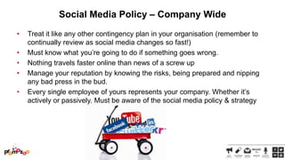 Social Media Policy – Company Wide
•

•
•
•
•

Treat it like any other contingency plan in your organisation (remember to
continually review as social media changes so fast!)
Must know what you‘re going to do if something goes wrong.
Nothing travels faster online than news of a screw up
Manage your reputation by knowing the risks, being prepared and nipping
any bad press in the bud.
Every single employee of yours represents your company. Whether it‘s
actively or passively. Must be aware of the social media policy & strategy

 