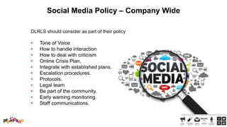 Social Media Policy – Company Wide
DLRLS should consider as part of their policy

•
•
•
•
•
•
•
•
•
•
•

Tone of Voice
How to handle interaction
How to deal with criticism
Online Crisis Plan.
Integrate with established plans.
Escalation procedures.
Protocols.
Legal team
Be part of the community.
Early warning monitoring.
Staff communications.

 