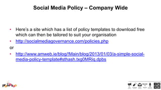 Social Media Policy – Company Wide

• Here‘s a site which has a list of policy templates to download free
which can then be tailored to suit your organisation
• http://socialmediagovernance.com/policies.php
or
• http://www.amweb.ie/blog/!Main/blog/2013/01/03/a-simple-socialmedia-policy-template#sthash.txg0MRiq.dpbs

 