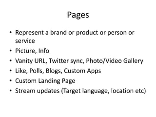 PagesRepresent a brand or product or person or servicePicture, InfoVanity URL, Twitter sync, Photo/Video GalleryLike, Polls, Blogs, Custom AppsCustom Landing PageStream updates (Target language, location etc)