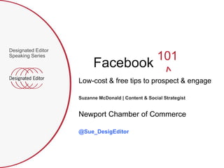Designated Editor
Speaking Series
                                                     101
                          Facebook
                    Low-cost & free tips to prospect & engage

                    Suzanne McDonald | Content & Social Strategist


                    Newport Chamber of Commerce

                    @Sue_DesigEditor
 