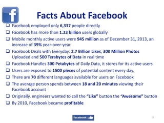 Facts About Facebook
 Facebook employed only 6,337 people directly
 Facebook has more than 1.23 billion users globally
 Mobile monthly active users were 945 million as of December 31, 2013, an
increase of 39% year-over-year.
 Facebook Deals with Everyday: 2.7 Billion Likes, 300 Million Photos
Uploaded and 500 Terabytes of Data in real time
 Facebook Handles 300 Petabytes of Daily Data, it stores for its active users
 Users are exposed to 1500 pieces of potential content every day.
 There are 70 different languages available for users on Facebook
 The average person spends between 18 and 20 minutes viewing their
Facebook account
 Originally, engineers wanted to call the “Like” button the “Awesome” button
 By 2010, Facebook became profitable
10
 