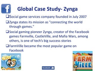 Global Case Study- Zynga
Social game services company founded in July 2007
Zynga states its mission as "connecting the world
through games."
Social gaming pioneer Zynga, creator of the Facebook
games Farmville, CastleVille, and Mafia Wars, among
others, is one of tech’s big success stories
FarmVille became the most popular game on
Facebook
18
 