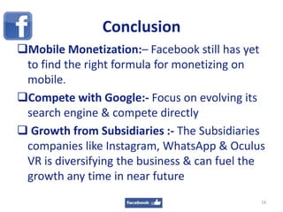 Conclusion
19
Mobile Monetization:– Facebook still has yet
to find the right formula for monetizing on
mobile.
Compete with Google:- Focus on evolving its
search engine & compete directly
 Growth from Subsidiaries :- The Subsidiaries
companies like Instagram, WhatsApp & Oculus
VR is diversifying the business & can fuel the
growth any time in near future
 