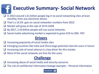 Executive Summary- Social Network
 In 2013 around 1.61 billion people log in to social networking sites at least
monthly, from any electronic device
 That’s a 14.2% gain on social networker numbers from 2012
 Market will grow at the rate of 10 % CAGR
 By 2017, 2.33 billion people will use social networks.
 Social media advertising market is expected to grow 52% to 58% YOY
Drivers
 Increasing popularity of social media sites
 Emerging countries like India and China large potential internet users in future
 Increasing sale of smart phones is a key driver for this market
 Most of the social networks are free for the users
Challenge
 Increasing abuse of social media and security concerns
 The risk of confidential information leakage example: - Personal information
3
 