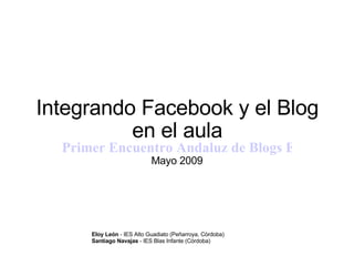 Integrando Facebook y el Blog en el aula Primer Encuentro Andaluz de Blogs Educativos EABE09 Mayo 2009 Eloy León  - IES Alto Guadiato (Peñarroya, Córdoba) Santiago Navajas  - IES Blas Infante (Córdoba) 