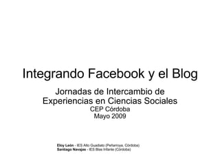 Integrando Facebook y el Blog Jornadas de Intercambio de Experiencias en Ciencias Sociales CEP Córdoba Mayo 2009 Eloy León  - IES Alto Guadiato (Peñarroya, Córdoba) Santiago Navajas  - IES Blas Infante (Córdoba) 