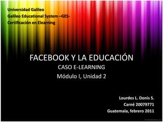 Universidad Galileo Galileo Educational System –GES- Certificación en Elearning FACEBOOK Y LA EDUCACIÓN CASO E-LEARNING Módulo I, Unidad 2 Lourdes L. Donis S. Carné 20079771 Guatemala, febrero 2011 