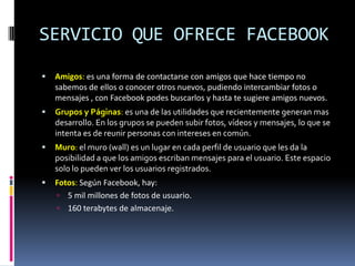 SERVICIO QUE OFRECE FACEBOOK
   Amigos: es una forma de contactarse con amigos que hace tiempo no
    sabemos de ellos o conocer otros nuevos, pudiendo intercambiar fotos o
    mensajes , con Facebook podes buscarlos y hasta te sugiere amigos nuevos.
   Grupos y Páginas: es una de las utilidades que recientemente generan mas
    desarrollo. En los grupos se pueden subir fotos, vídeos y mensajes, lo que se
    intenta es de reunir personas con intereses en común.
   Muro: el muro (wall) es un lugar en cada perfil de usuario que les da la
    posibilidad a que los amigos escriban mensajes para el usuario. Este espacio
    solo lo pueden ver los usuarios registrados.
   Fotos: Según Facebook, hay:
     5 mil millones de fotos de usuario.
     160 terabytes de almacenaje.
 