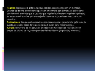 Regalos: los regalos o gifts son pequeños íconos que contienen un mensaje.
Cuando se da uno a un usuario aparecen en su muro con el mensaje del usuario
que lo envió, a menos que el usuario que regala decida que el regalo sea privado,
en este caso el nombre y el mensaje del donante no puede ser visto por otros
usuarios.
Aplicaciones: Son pequeños servicios con los que podes descubrir tu galleta de la
suerte, descubrir cosas de tu personalidad, quien es tu mejor amigo...
Juegos: la mayoría de los servicios brindados en Facebook se relacionan con
juegos de trivias, de rol, y con pruebas de habilidades (digitación, memoria)
 