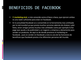 BENEFICIOS DE FACEBOOK
   El marketing viral, o más conocido como el boca a boca, que ejercen ambas
    es una razón suficiente para estar en Facebook.
   En la actualidad fecabook se a convertido en la herramienta mas untilizada
    por la red mundial ya que presta muchos servicios además de chatear, subir
    fotos, tener amigos presta muchas más utilidades como por ejemplo la fan
    page que ayuda y da publicidad a un negocio u empresa y obviamente para
    vender un producto, de aquí es de donde proviene el marketing en
    facebook, pues es vender en facebook y esta es una de las funciones de
    beneficios que facebook presta a las diferentes personas del mundo.
 