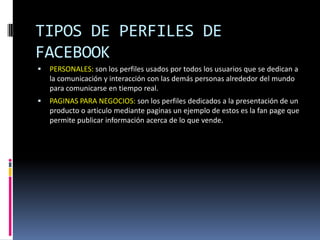 TIPOS DE PERFILES DE
FACEBOOK
   PERSONALES: son los perfiles usados por todos los usuarios que se dedican a
    la comunicación y interacción con las demás personas alrededor del mundo
    para comunicarse en tiempo real.
   PAGINAS PARA NEGOCIOS: son los perfiles dedicados a la presentación de un
    producto o articulo mediante paginas un ejemplo de estos es la fan page que
    permite publicar información acerca de lo que vende.
 
