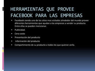 HERRAMIENTAS QUE PROVEE
FACEBOOK PARA LAS EMPRESAS
   Facebook siendo uno de los sitios mas visitados alrededor del mundo provee
    diferentes herramientas que ayudan a las empresas a vender su producto.
    Entre ellas se pueden mencionar.
   Publicidad.
   Cero costo
   Presentación del producto
   información del producto
   Compartimiento de su producto a todos los que quieran verlo.
 