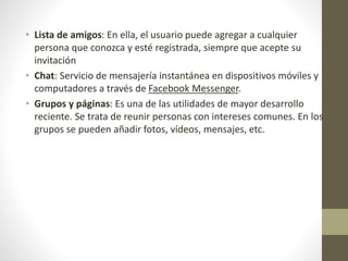 • Lista de amigos: En ella, el usuario puede agregar a cualquier
persona que conozca y esté registrada, siempre que acepte su
invitación
• Chat: Servicio de mensajería instantánea en dispositivos móviles y
computadores a través de Facebook Messenger.
• Grupos y páginas: Es una de las utilidades de mayor desarrollo
reciente. Se trata de reunir personas con intereses comunes. En los
grupos se pueden añadir fotos, vídeos, mensajes, etc.
 