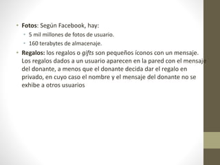 • Fotos: Según Facebook, hay:
• 5 mil millones de fotos de usuario.
• 160 terabytes de almacenaje.
• Regalos: los regalos o gifts son pequeños íconos con un mensaje.
Los regalos dados a un usuario aparecen en la pared con el mensaje
del donante, a menos que el donante decida dar el regalo en
privado, en cuyo caso el nombre y el mensaje del donante no se
exhibe a otros usuarios
 
