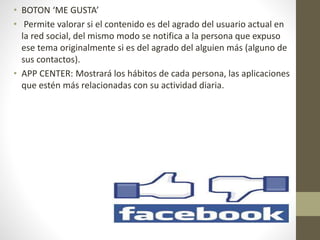 • BOTON ‘ME GUSTA’
• Permite valorar si el contenido es del agrado del usuario actual en
la red social, del mismo modo se notifica a la persona que expuso
ese tema originalmente si es del agrado del alguien más (alguno de
sus contactos).
• APP CENTER: Mostrará los hábitos de cada persona, las aplicaciones
que estén más relacionadas con su actividad diaria.
 