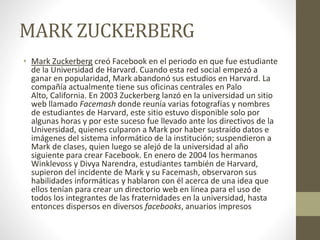 MARK ZUCKERBERG
• Mark Zuckerberg creó Facebook en el periodo en que fue estudiante
de la Universidad de Harvard. Cuando esta red social empezó a
ganar en popularidad, Mark abandonó sus estudios en Harvard. La
compañía actualmente tiene sus oficinas centrales en Palo
Alto, California. En 2003 Zuckerberg lanzó en la universidad un sitio
web llamado Facemash donde reunía varias fotografías y nombres
de estudiantes de Harvard, este sitio estuvo disponible solo por
algunas horas y por este suceso fue llevado ante los directivos de la
Universidad, quienes culparon a Mark por haber sustraído datos e
imágenes del sistema informático de la institución; suspendieron a
Mark de clases, quien luego se alejó de la universidad al año
siguiente para crear Facebook. En enero de 2004 los hermanos
Winklevoss y Divya Narendra, estudiantes también de Harvard,
supieron del incidente de Mark y su Facemash, observaron sus
habilidades informáticas y hablaron con él acerca de una idea que
ellos tenían para crear un directorio web en línea para el uso de
todos los integrantes de las fraternidades en la universidad, hasta
entonces dispersos en diversos facebooks, anuarios impresos
 