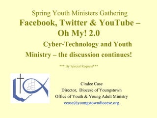 Spring Youth Ministers Gathering
Facebook, Twitter & YouTube –
         Oh My! 2.0
      Cyber-Technology and Youth
 Ministry – the discussion continues!
             *** By Special Request***




                         Cindee Case
              Director, Diocese of Youngstown
           Office of Youth & Young Adult Ministry
                ccase@youngstowndiocese.org
 