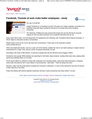 Print Story: Facebook, Youtube at work make better employees - study on...                    http://in.news.yahoo.com/137/20090402/750/ttc-facebook-youtube-at-wo...




                          -          -
          Back to Story       Help       Print Story



          Facebook, Youtube at work make better employees - study
                                                                                                                                                HP Printers

                                                       Thu, Apr 2 03:06 PM

                                                       Caught Twittering or on Facebook at work? It'll make you a better employee, according to an
                                                       Australian study that shows surfing the Internet for fun during office hours increases
                                                       productivity.

                                                       The University of Melbourne study showed that people who use the Internet for personal
                                                       reasons at work are about 9 percent more productive that those who do not.

          Study author Brent Coker, from the department of management and marketing, said quot;workplace Internet leisure browsingquot;, or
          WILB, helped to sharpened workers' concentration.

          People need to zone out for a bit to get back their concentration,quot; Coker said on the university's website
          (www.unimelb.edu.au/)

          quot;Short and unobtrusive breaks, such as a quick surf of the Internet, enables the mind to rest itself, leading to a higher total net
          concentration for a days' work, and as a result, increased productivity, he said.

          According to the study of 300 workers, 70 percent of people who use the Internet at work engage in WILB.

          Among the most popular WILB activities are searching for information about products, reading online news sites, playing online
          games and watching videos on YouTube.

          quot;Firms spend millions on software to block their employees from watching videos, using social networking sites or shopping
          online under the pretence that it costs millions in lost productivity,quot; said Coker. quot;Thats not always the case.quot;

          However, Coker said the study looked at people who browsed in moderation, or were on the Internet for less than 20 percent
          of their total time in the office.

          Those who behave with Internet addiction tendencies will have a lower productivity than those without,quot; he said.


                                         Home National World Business Sports Technology Science Entertainment Lifestyle Most Popular


                                                                 Copyright © Yahoo India Pvt. Ltd. All rights reserved.
                                                                              Questions or Comments
                                                                 Privacy Policy -Terms of Service - Copyright Notice




1 of 1                                                                                                                                             4/2/2009 6:12 PM
 