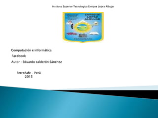 Instituto Superior Tecnologico Enrique Lopez Albujar
Computación e informática
Facebook
Autor : Eduardo calderón Sánchez
Ferreñafe – Perú
2015
 