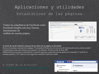 Estadísticas de las páginas A través de email: Informe semanal de los datos de tu página en Facebook Este es el resumen semanal de la página "Comunidad Promoción de servicios de información en las redes sociales": 3 admiradores más esta semana con respecto a la anterior. Número total de fans: 598 Publicaciones en el muro, comentarios y usuarios que han expresado que les gusta un contenido: 0. Total de la semana pasada: 1 177 visits to your page this week(191 visits last week) A través de la dirección:  http://www.facebook.com/insights/ Tantos las estadísticas de Facebook como Facebook Insights son muy buenas herramientas de  análisis de nuestra página. Aplicaciones y utilidades 