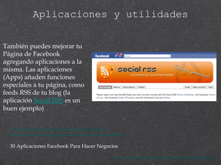 Aplicaciones y utilidades http://apps.facebook.com/social-rss/tabsettings.php También puedes mejorar tu Página de Facebook agregando aplicaciones a la misma. Las aplicaciones (Apps) añaden funciones especiales a tu página, como feeds RSS de tu blog (la aplicación  Social RSS  es un buen ejemplo) 30 Aplicaciones Facebook Para Hacer Negocios http://www.mujeresdeempresa.com/marketing/091104-30-aplicaciones-facebook-para-hacer-negocios.asp http://www.facebook.com/apps/application.php?id=23798139265&ref=s 