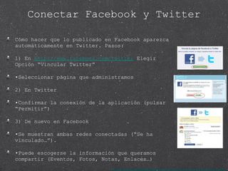 Conectar Facebook y Twitter Cómo hacer que lo publicado en Facebook aparezca automáticamente en Twitter. Pasos: 1) En  http://www.facebook.com/twitter  Elegir Opción “Vincular Twitter” • Seleccionar página que administramos 2) En Twitter • Confirmar la conexión de la aplicación (pulsar “Permitir”) 3) De nuevo en Facebook • Se muestran ambas redes conectadas (“Se ha vinculado…”). • Puede escogerse la información que queramos compartir (Eventos, Fotos, Notas, Enlaces…) http://www.facebookmarketing.es/como-conectar-fb-con-twitter/ 