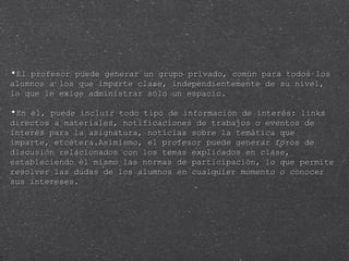 El profesor puede generar un grupo privado, común para todos los alumnos a los que imparte clase, independientemente de su nivel, lo que le exige administrar sólo un espacio.  En él, puede incluir todo tipo de información de interés: links directos a materiales, notificaciones de trabajos o eventos de interés para la asignatura, noticias sobre la temática que imparte, etcétera.Asimismo, el profesor puede generar foros de discusión relacionados con los temas explicados en clase, estableciendo él mismo las normas de participación, lo que permite resolver las dudas de los alumnos en cualquier momento o conocer sus intereses. 