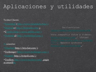 Twitter Clients: Tweetdeck  ( http://www.tweetdeck.com/  ) Hootsuit e  ( http://hootsuite.com/  ) T weetie  ( http://www.atebits.com/  ) Twiterfee d  ( http://twitterfeed.com/  ) Ac cessories : Tinychat  ( http://tinychat.com/  ) Twitlonger  ( http://www.twitlonger.com/  ) Twtpoll  ( http://twtpoll.com/  ) Twellow  http://www.twellow.com/   págin as amarill as  Twittervision  http://beta.twittervision.com / Para compartir fotos y videos: http://twitpic.com   / (fotos) http://www.vidly.net   / (videos) Para co mpartir archivos http://www.filetwt.com   / Aplicaciones y utilidades 