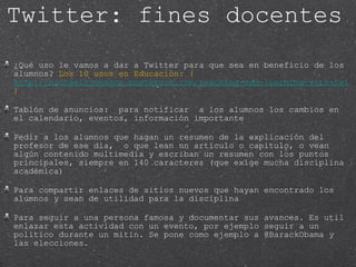 ¿Qué uso le vamos a dar a Twitter para que sea en beneficio de los alumnos?  Los 10 usos en Educación: ( http://michaelcjohnson.posterous.com/teaching-and-learning-with-twitter ) Tablón de anuncios:  para notificar  a los alumnos los cambios en el calendario, eventos, información importante Pedir a los alumnos que hagan un resumen de la explicación del profesor de ese día,  o que lean un articulo o capitulo, o vean algún contenido multimedia y escriban un resumen con los puntos principales, siempre en 140 caracteres (que exige mucha disciplina académica) Para compartir enlaces de sitios nuevos que hayan encontrado los alumnos y sean de utilidad para la disciplina Para seguir a una persona famosa y documentar sus avances. Es util enlazar esta actividad con un evento, por ejemplo seguir a un politico durante un mitin. Se pone como ejemplo a @BarackObama y las elecciones. Twitter: fines docentes 