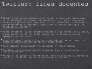 Elegir a una persona famosa en el pasado y crear una cuenta para ellos eligiendo una imagen que represente su figura historica y durante un periodo de tiempo escribir un numero regular de tweets que representen su caracter, ideas, con su vocabulario (p.e. un cientifico, literato) Micro encuentro: Planea debates que deban seguir todos los alumnos, o por grupos, en la que todos tienen que participar, generar debates y reflexiones. Micro escrito: Trabajo colaborativo en twitter, entre todos los alumnos, deben realizar un trabajo entre todos Para idiomas, preguntando y contestando en otros idiomas Escribir sobre un tema usando etiquetas # para recuperarlas todas con un agregador Animar a los alumnos a encontrar un amigo en otro pais y conversar con él a través de twitter para conocer su cultura Twitter: fines docentes 