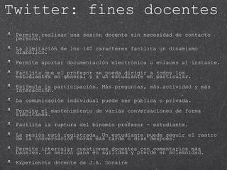 Permite realizar una sesión docente sin necesidad de contacto personal La limitación de los 140 caracteres facilita un dinamismo diabólico.  Permite aportar documentación electrónica o enlaces al instante.  Facilita que el profesor se pueda dirigir a todos los estudiantes en general y a un estudiante en particular. Estimula la participación. Más preguntas, más actividad y más interacción.  La comunicación individual puede ser pública o privada.  Permite el mantenimiento de varias conversaciones de forma simultánea. Facilita la ruptura del binomio profesor - estudiante.  La sesión está registrada. Un estudiante puede seguir el rastro de la conversación horas más tarde o días después. Permite intercalar cuestiones docentes con comentarios más banales. La sesión gana en agilidad y pierde en solemnidad. Experiencia docente de J.A. Donaire Twitter: fines docentes 