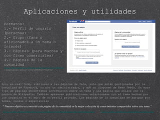 Formatos: 1.- Perfil de usuario (personas) 2.- Grupo (fans o aficionados a un tema o interés) 3.- Páginas (para marcas y con fines comerciales) 4.- Páginas de la comunidad http://www.facebook.com/group.php?gid=21011597489&ref=ts# !/pages/Grupo-social/115224288494257?ref=ts http://www.facebook.com/pages/create.php http://www.facebookmarketing.es/cambios-en-fb-paginas-de-la-comunidad/ “  Nuestro objetivo es convertir esta página de la comunidad en la mejor colección de conocimientos compartidos sobre este tema.” Aplicaciones y utilidades Son, en casi todo, similares a las páginas de fans, solo que están gestionadas por la comunidad de Facebook, no por un administrador, y que no disponen de News Feeds. En este tipo de páginas encontramos información sobre un tema y una página que enlaza con la página de Wikipedia. También aparecen publicaciones relacionadas con el tema hechas por los usuarios en el muro de su perfil privado. Las páginas de la comunidad se agrupan por temas, causas o experiencias 