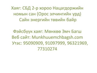 Хаяг: СБД 2-р хороо Нацагдоржийн
номын сан (Орос элчингийн урд)
Сайн энергийн төвийн байр
Фэйсбүүк хаяг: Мөнхөө Эмч Багш
Веб сайт: Munkhuuemchbagsh.com
Утас: 95090909, 91097999, 96321969,
77310274
 