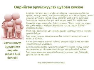 Эрүүл саруул
амьдралыг
өөрийн
гараар бий
болгоё!
Хүн бие сэтгэлээ хичээнгүйлэн хайрлаж хамгаалж явбал сая
эрүүл , аз жаргалтай, урт удаан амьдарч эцэг эх,үр хүүхэд , хань
ижил,ах дүү,найз нөхөд гээд хайртай дотно бүх хүмүүсээ
баярлуулж цаашилбал улс нийгэмдээ ихийг бүтээх болно.
Дэлхийн эрүүл мэндийн байгууллагаас “Маш олон хүн эрүүл
мэндийн мэдлэг мөхсөөс болж амь насаа алдаж байна”
хэмээсэн байдаг.
Хүн бүхэн эрүүл энх, урт насалж удаан жаргахыг хүсэж зөгнөн
ерөөж байдаг.
Гэвч өдөр тутмын амьдралдаа бие сэтгэлээ хохироох ажил
хийж л байдаг.
Нэгэн цагт өвдөж зовсон хойноо ухаарч эрүүл мэнд хичнээн
чухал болохыг мэдэрдэг.
Бага залуудаа ерөөс чухалчлан үздэггүй хэзээд залуу эрүүл
явах юм шиг үл ойшоож завгүй гэдэг үгээр бамбай хийнэ.
Гэвч таны анхаарал хаана байна цаг зав тань тэнд байдгийг
үргэлж санаж яваарай!
ТАНД ЭРҮҮЛ ЭНХ,САЙН САЙХНЫГ ХҮСЬЕ!
Өөрийгөө эрүүлжүүлэх цуврал хичээл
 