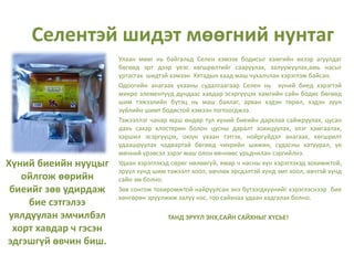 Хүний биеийн нууцыг
ойлгож өөрийн
биеийг зөв удирдаж
бие сэтгэлээ
уялдуулан эмчилбэл
хорт хавдар ч гэсэн
эдгэшгүй өвчин биш.
Улаан мөөг нь байгальд Селен хэмээх бодисыг хамгийн ихээр агуулдаг
бөгөөд эрт дээр үеэс хөгшрөлтийг сааруулах, залуужуулах,амь насыг
уртасгах шидтэй хэмээн Хятадын хаад маш чухалчлан хэрэглэж байсан.
Одоогийн анагаах ухааны судалгаагаар Селен нь хүний биед хэрэгтэй
микро элементүүд дундаас хавдар эсэргүүцэх хамгийн сайн бодис бөгөөд
шим тэжээлийн бүтэц нь маш баялаг, арван хэдэн төрөл, хэдэн зуун
зүйлийн шимт бодистой хэмээн тогтоогджээ.
Тэжээллэг чанар маш өндөр тул хүний биеийн дархлаа сайжруулах, цусан
дахь сахар хлостерин болон цусны даралт зохицуулах, элэг хамгаалах,
харшил эсэргүүцэх, оюун ухаан тэтгэх, нойргүйдэл анагаах, хөгшрөлт
удаашруулах чадвартай бөгөөд чихрийн шижин, судасны хатуурал, үе
мөчний үрэвсэл зэрэг маш олон өвчнөөс урьдчилан сэргийлнэ.
Удаан хэрэглэхэд сөрөг нөлөөгүй, ямар ч насны хүн хэрэглэхэд зохимжтой,
эрүүл хүнд шим тэжээлт хоол, өвчлөх эрсдэлтэй хүнд эмт хоол, өвчтэй хүнд
сайн эм болно.
Зөв сонгож тохиромжтой найруулсан энэ бүтээгдхүүнийг хэрэглэснээр бие
хөнгөрөн эрүүлжиж залуу нас, гоо сайхнаа удаан хадгалах болно.
ТАНД ЭРҮҮЛ ЭНХ,САЙН САЙХНЫГ ХҮСЬЕ!
Селентэй шидэт мөөгний нунтаг
 