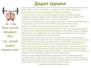 Дадал зуршил
Хувь хүний
амьдрал
бол
тэр хүний
дадал
хэвшил юм.
Хэвшил дадал бол ухамсартай сонголт юм. Хэрэв зөв үйл ажилд чиглүүлвэл энэхүү сайн
дадал хэвшил нь ажлын амжилт бүтээл, амьдралын сайн сайхныг урин дуудна.
Ямар нэг үйл ажиллагааг хэвшил дадал болгоход 3 үе шат байдаг.
1-7 хоног: Ямар нэг юмыг хэвшүүлtхэд/албадлагын буюу тааламжгүй/ байдаг
онцлогтой. Та өөртөө шаардлага тавих, сануулах хэлбэрээр үйлдэнэ. Эвгүйрэх буюу
тааламжгүй санагдах байдал илэрсэн ч 7-хон хоног тэвчээрэй!
7-21 хоног: Бие махбоди оюун санаа хэвшүүлэх гэж байгаа зүйлийг /санаачлагаараа буюу
аяндаа хүлээн авах/ онцлогтой. Танд эвтэйхэн тааламжтай санагдаж эхэлнэ.
Хэрэв хичээхгүй бол хуучин хэвдээ орох тул өөртөө шаардлага тавиарай!
21-90 хоног: Энэ үеийн онцлог бол/санаандгүй буюу аяндаа хийх/ хэвшил дадал болно.
Энэ бол хэвшиж тогтвортой болсон үе шат бөгөөд энэ хүртэл хичээж чадвал та өөрийгөө
өөрчилсөн гэсэн үг. Хэвшүүлэхийг хүссэн зүйл маань таны амьдралын утга учир болж
түүнийг хийхгүй бол үгүйлэх санах шинж мэдэгдэнэ.
Харин муу зуршлыг бий болгоход нэг их хүч шаардахгүй хэрэв та сэргийлэхгүй бол
аяндаа бий болно. Мөн зүйрлэшгүй өдөөгч татах хүчтэй болохоор түүнээс салах тун хэцүү
байдаг. Хэрвээ хүн нэгэнт муу зуршилтай болсон бол өөрчлөхийн тулд дур хүслээ зөв
тийш хөтөлж хатуу зориг гаргах хэрэгтэй. Энэ бол амжилтанд хүрэх нэгэн үндэс юм.
Муу зуршлийг тэвчихгүй бол оюун ухаанд дахин дахин сэдэл өгч уураг тархины өвчний
голомт үүсгэдэг. Үүнд архи тамхи хийжүүлсэн ундааны зүйл хар тамхи интернет зурагт
зэрэг олон зүйл бий. Амьдрал, эрүүл мэндэд харшлах юунд ч хэрэггүй зуршил байвал цаг
тухайд нь эргэлзэлгүй өөрчлөх хэрэгтэй эс тэгвэл ялагдаж мэднэ.
Олон дахин давтах үйлдлээр бий болсон сайн сайхан хэвшил хүмүүсийг удирдан
амжилтанд хүргэнэ. Иймээс амжилтанд хүрэхийн нууц нь ямар нэг үйлийг олон дахин
давтахад л бий. Бид эрүүл саруул сайн сайхан амьдралын төлөө муу зуршлаа хаяж сайн
сайхан хэвшилтэй болж шинжлэх ухааны үндэслэлтэй аж төрье!
ТАНД ЭРҮҮЛ ЭНХ,САЙН САЙХНЫГ ХҮСЬЕ!
 