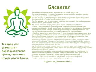 Бясалгал
Та ердөө үзэл
ухамсараа л
өөрчлөхөд хорвоо
ертөнц таны өмнө
нууцаа дэлгэх болно.
Өөрийгөө тайвшруулан амраах, эрүүлжүүлэх сэтгэл зүйн дасгал юм.
Энэ аргыг эзэмшихийг хүсвэл хэсэг хугацаанд удирдагч эмчийн заавраар суралцаж
цаашид бие даан хийх чадвартай болно.
Энэ бол нууц хүч чадлаа идэвхжүүлж бие сэтгэлээ эрүүлжүүлж өөрийн биедээ эзэн
болж улмаар эрүүл мэндээ хамгаалах урлаг юм.
Энэ бол удирдагч эмч ба сонсогч хоёр харилцан ойлголцож итгэлцсэний үндсэн дээр
хамтын хичээл зүтгэлээр хийх ажил юм.
Хэн хэн нь хичээсний үр дүнд оюун ухаан онцгой хэлбэрт шилжих болно.
Сонсогч сайн дураараа сэтгэл гарган сонсож, идэвхтэй даган мэдэрч анхаарлаа
төвлөрүүлэн удирдагч эмчийг даган бодож дотоод энергээ цуглуулж нууц хүч чадлаа
идэвхжүүлэн энергээ биеэрээ чөлөөтэй урсган шилжүүлж төвлөрүүлж өөрийн бие
сэтгэлээ олон талаар удирдан эрүүлжүүлж сурахад гол учир байгаа юм.
Өөрийгөө эрүүлжүүлэх хичээл,бясалгалд 21 хоногоос дээш хугацаанд суралцвал таны
амьдралд санаандгүй хэвшил дадал болно. 90 хоногоос дээш суралцвал таны хүсэл
биелнэ.Энэ бол ямар нэг мухар сүсэг, ид шид биш ээ.Энд суралцсанаар таны уураг
тархи,бие махбод,сэтгэл зүйд сэдэл цочрол,иллэг массаж болно.
Нийтийн хүчээр,олон удаагийн үйлдлээр таны төрөлхийн чадвар,нууц хүчин чадлыг
сэрээснээр таны далд ухамсарт эрүүл мэндийн төв бий болж дархлаа тань идэвхжэн
таны бие сэтгэл маш хөнгөн тааламжтай,амар амгалан болж ядаргаа тайлагдан муу
энерги үгүй болж, сайн энергийг үүсгэнэ.
Бүх биеийн энергээ нэг цэгт хурааж түүнийгээ хамгийн чухал хэсэг буюу өвчтэй хэсэг
рүүгээ урсган тэнд төвлөрүүлж, галаар төөнөх мэт халаах мэдрэмж төрүүлж тэр хэсгийн
унтаа байгаа мэдрэлийг сэрээнэ.
Улмаар цусны цусны судсыг нээж, цусны эргэлт,дархлаа,бодисын солилцооны үйл
ажиллагааг эрчимжүүлж эд эсийг нөхөн төлжүүлж,өөрийнх нь нууц хүчин чадлыг
түшиглэн өвчин эмгэгийг нь бага багаар арилган эмчилж эрүүлжүүлнэ.
Анхаарлаа хэдий чинээ төвлөрүүлж чадна,төдий чинээ амжилтанд хүрнэ.
Чин үнэн сэтгэлээсээ хичээвэл гарцаагүй амжилтанд хүрнэ.
ТАНД ЭРҮҮЛ ЭНХ,САЙН САЙХНЫГ ХҮСЬЕ!
 