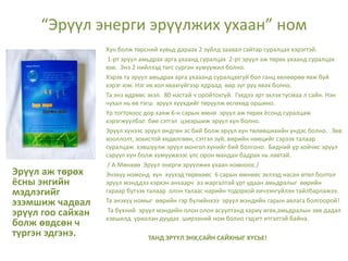 “Эрүүл энерги эрүүлжих ухаан” ном
Эрүүл аж төрөх
ёсны энгийн
мэдлэгийг
эзэмшиж чадвал
эрүүл гоо сайхан
болж өвдсөн ч
түргэн эдгэнэ.
Хүн болж төрсний хувьд дараах 2 зүйлд заавал сайтар суралцах хэрэгтэй.
1-рт эрүүл амьдрах арга ухаанд суралцах 2-рт эрүүл аж төрөх ухаанд суралцах
юм. Энэ 2 нийлээд төгс сурган хүмүүжил болно.
Хэрэв та эрүүл амьдрах арга ухааанд суралцахгүй бол ганц хөлөөрөө явж буй
хэрэг юм. Нэг их хол явахгүйгээр ядраад өөр зүг рүү явах болно.
Та энэ өдрөөс эхэл. 80 настай ч оройтохгүй. Гэхдээ эрт эхлэх тусмаа л сайн. Нэн
чухал нь өв тэгш эрүүл хүүхдийг төрүүлж өсгөхөд оршино.
Үр тогтохоос дор хаяж 6-н сарын өмнө эрүүл аж төрөх ёсонд суралцаж
хэрэгжүүлбэл бие сэтгэл цэвэршиж эрүүл хүн болно.
Эрүүл хүнээс эрүүл өндгөн эс бий болж эрүүл хүн төлөвшихийн үндэс болно. Зөв
хооллолт, зохистой хөдөлгөөн, сэтгэл зүй, өөрийн нөөцийг сэрээх талаар
суралцаж хэвшүүлж эрүүл монгол хүнийг бий болгоно. Бидний үр хойчис эрүүл
саруул хүн болж хүмүүжвээс улс орон мандан бадрах нь лавтай.
/ А.Мөнхөө Эрүүл энерги эрүүлжих ухаан номноос /
Энэхүү номонд хүн хүүхэд төрөхөөс 6 сарын өмнөөс эхлээд насан өтөл болтол
эрүүл мэнддээ хэрхэн анхаарч аз жаргалтай урт удаан амьдралыг өөрийн
гараар бүтээх талаар олон талаас нарийн тодорхой хичээнгүйлэн тайлбарлажээ.
Та энэхүү номыг өөрийн гэр бүлийнхээ эрүүл мэндийн гарын авлага болгоорой!
Та бүхний эрүүл мэндийн олон олон асуултанд хариу өгөх,амьдралын зөв дадал
хэвшилд уриалан дуудах ширээний ном болно гэдэгт итгэлтэй байна.
ТАНД ЭРҮҮЛ ЭНХ,САЙН САЙХНЫГ ХҮСЬЕ!
 