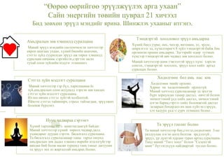 “Өөрөө өөрийгөө эрүүлжүүлэх арга ухаан”
Сайн энергийн төвийн цуврал 21 хичээл
Бид зөвхөн эрүүл мэндийг ярина. Шинжлэх ухааныг итгэнэ.
Тэнцвэртэй хоолловол эрүүл амьдарна
Хүний биед уураг, өөх, чихэр, витамин, ус, эрдэс,
ширхэглэг эд, хүчилтөрөгч 8 зүйл тэнцвэртэй байж бие
организм оршин амьдарна. Эдгээрийг өдөр тутмын
хүнсээр тэнцвэртэй авч чадвал зөв хооллолт болно.
Манай хичээлээр шим тэжээлтэй эрүүл хүнс хэрхэн
сонгох, тэнцвэртэй хооллох, эрүүл хоол хийх аргад
суралцах болно.
Хөдөлгөөн бол амь нас юм
Хөдөлгөөн эмийг орлоно.
Харин эм хөдөлгөөнийг орлохгүй.
Манай хичээлд суралцсанаар эд эрхтэн
бүрт зориулсан тамир дасгал, өвчтэй болон
эмчилгээний үед хийх дасгал, эмчилгээний
цэгэн бариа,гэртээ хийх боломжтой дасгал
/агаарын бохирдол их мөн хүйтэн сэрүүн,
хэт халуун үед/-г сурч эзэмших болно .
Сэтгэл зүйн мэдлэгт суралцана
Манай хичээлээр гэр бүл, харилцааны ёс
зүй,амьдралын олон асуудалд хэрхэн зөв хандах
сэтгэл зүйн мэдлэгт суралцана.
Ихэнх өвчин сэтгэл зүйтэй холбоотой.
Иймээс сэтгэл тайвширч, стресс тайлагдаж, эрүүлжих
боломж бүрдэнэ.
Амьдралын зөв хэвшилд суралцана
Манай эрүүл мэндийн системчилсэн хичээлээр
европ анагаах ухаан, хүний биеийн анатоми,
сэтгэл зүйд суурилсан эрүүл аж төрөх хэвшилд
суралцан өвчнөөс сэргийлэх,сэргээн засах
тухай олон зүйлийн мэдлэг эзэмшинэ.
Нууц чадвараа сэрээнэ
Хүний тархины 99% ашиглагдаагүй байдаг.
Манай хичээлээр хүний төрөлх чадвар,далд
ухамсарыг дуудан сэрээх бясалгалд суралцана.
Та бясалгалд суралцсанаар таны тархи оюунд
амьдралын зөв дадал хэвшил өөрийн мэдэлгүйгээр
аяндаа бий болж насан туршид тань таныг дагуулан
та эрүүл энх аз жаргалтай амьдрах болно.
Та эрүүл гоолиг болно
Та манай хичээлээр бие,сэтгэл,хөдөлгөөн 3-ыг
уялдуулан нэгэн цогц болгож эрсдэлгүй ,
эрүүл, үр дүнтэй хурдан турах аргад суралцана.
Танд манай “Төгс хоол” болон ”Селентэй
мөөг” бүтээгдхүүн найдвартай туслах болно.
 