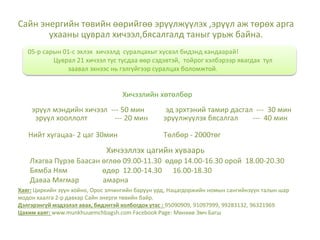 Сайн энергийн төвийн өөрийгөө эрүүлжүүлэх ,эрүүл аж төрөх арга
ухааны цуврал хичээл,бясалгалд таныг урьж байна.
Хичээллэх цагийн хуваарь
Лхагва Пүрэв Баасан өглөө 09.00-11.30 өдөр 14.00-16.30 орой 18.00-20.30
Бямба Ням өдөр 12.00-14.30 16.00-18.30
Даваа Мягмар амарна
эрүүл хооллолт --- 20 мин
эд эрхтэний тамир дасгал --- 30 мин
эрүүлжүүлэх бясалгал --- 40 мин
эрүүл мэндийн хичээл --- 50 мин
Нийт хугацаа- 2 цаг 30мин Төлбөр - 2000төг
05-р сарын 01-с эхлэх хичээлд суралцахыг хүсвэл бидэнд хандаарай!
Цуврал 21 хичээл тус тусдаа өөр сэдэвтэй, тойрог хэлбэрээр явагдах тул
заавал эхнээс нь гэлгүйгээр суралцах боломжтой.
Хичээлийн хөтөлбөр
Хаяг: Циркийн зүүн хойно, Орос элчингийн баруун урд, Нацагдоржийн номын сангийнзүүн талын шар
модон хаалга 2-р давхар Сайн энерги төвийн байр.
Дэлгэрэнгүй мэдээлэл авах, бидэнтэй холбогдох утас : 95090909, 91097999, 99283132, 96321969
Цахим хаяг: www.munkhuuemchbagsh.com Facebook Page: Мөнхөө Эмч Багш
 