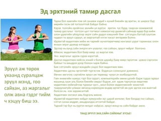 Эд эрхтэний тамир дасгал
Тархи бол хамгийн том ой санамж хэдий ч хүний биеийн эд эрхтэн, эс ширхэг бүр
өөрийн гэсэн ой тогтоолттой байдаг байна.
Хэрэв толгойн оройгоос хөлийн ул хүртэл эрхтэн тус бүрд таарсан зохимжтой
тамир дасгалыг тогтсон цагт тогтмол хэмжээгээр даамгай сайнаар өдөр бүр хийж
олон удаагийн үйлдлээр эерэг сайн дадал хэвшлийг бие сэтгэлдээ баттай суулгаж
чадвал та эрүүл саруул, аз жаргалтай нэгэн насыг өнгөрөөх болно.
Идэвхтэй хөдөлгөөн хийж их тархийг хүчилтөрөгчөөр хангавал уураг тархинаас олон
янзын эерэг даавар ялгардаг.
Эдгээр нь хүнд сайн энерги өгч ухаалаг, гоо сайхан, эрүүл чийрэг болгоно.
Иймээс хөдөлгөөн бол баяр хөөр аз жаргал юм.
Энэ жаргалыг эдэлж сурах хэрэгтэй.
Дасгал хөдөлгөөн хийсэн хэний ч болов царайд баяр хөөр гэрэлтэж цовоо сэргэлэн
байхыг та амьдрал дээр бэлхэн харж байна.
Бие сэтгэлийн эрүүл мэндийн үндэс бол хөдөлгөөн мөн.
Хөдөлгөөн цусны эргэлтийг түргэсгэж бодисын солилцоог дэмжинэ.
Өвчин эмгэгээс сэргийлж эрүүл аж төрөхөд чухал ач холбогдолтой.
Гэвч өнөөгийн хүмүүс гэрт бол зурагт, компьютерийн өмнө цагийг барж гадаа гарвал
машинд сууж аль болох биеийн амрыг бодож ,хэт идэж таргалсан мөртлөө
хөдөлгөөн хийхгүйгээр турахыг хүсч , хоол болон хөдөлгөөнийг зохистой
тааруулахгүйн улмаас өвчинд нэрвэгдэж өндөр өртөгтэй эм ууж эдгээх хэв маягтай
болсон нь нэн харамсалтай.
Хөдөлгөөн зогсвол амь бодгаль мөхнө.
Идэвхтэй хөдөлгөөн хийдэг хүмүүсийн зүс царай өнгөлөг, бие бялдар гоо сайхан,
сэтгэл санаа өөдрөг, амьдралдаа итгэлтэй байдаг.
Тэдний гэр бүл нь хүртэл эелдэг найрсаг, эрүүл мэнд нь сайн байдаг ажээ.
ТАНД ЭРҮҮЛ ЭНХ,САЙН САЙХНЫГ ХҮСЬЕ!
Эрүүл аж төрөх
ухаанд суралцаж
эрүүл мэнд, гоо
сайхан, аз жаргалыг
олж авна гэдэг тийм
ч хэцүү биш ээ.
 