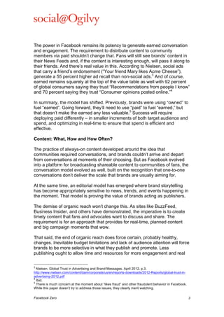  

The power in Facebook remains its potency to generate earned conversation
and engagement. The requirement to distribute content to community
members via paid shouldn’t change that. Fans will still see brands’ content in
their News Feeds and, if the content is interesting enough, will pass it along to
their friends. And there’s real value in this. According to Nielsen, social ads
that carry a friend’s endorsement (“Your friend Mary likes Acme Cheese”),
generate a 55 percent higher ad recall than non-social ads.3 And of course,
earned remains squarely at the top of the value table as well with 92 percent
of global consumers saying they trust “Recommendations from people I know”
and 70 percent saying they trust “Consumer opinions posted online.”4
In summary, the model has shifted. Previously, brands were using “owned” to
fuel “earned”. Going forward, they’ll need to use “paid” to fuel “earned,” but
that doesn’t make the earned any less valuable.5 Success will require
deploying paid differently – in smaller increments of both target audience and
spend, and optimizing in real-time to ensure that spend is efficient and
effective.
Content: What, How and How Often?
The practice of always-on content developed around the idea that
communities required conversations, and brands couldn’t arrive and depart
from conversations at moments of their choosing. But as Facebook evolved
into a platform for broadcasting shareable content to communities of fans, the
conversation model evolved as well, built on the recognition that one-to-one
conversations don’t deliver the scale that brands are usually aiming for.
At the same time, an editorial model has emerged where brand storytelling
has become appropriately sensitive to news, trends, and events happening in
the moment. That model is proving the value of brands acting as publishers.
The demise of organic reach won’t change this. As sites like BuzzFeed,
Business Insider, and others have demonstrated, the imperative is to create
timely content that fans and advocates want to discuss and share. The
requirement is for an approach that provides for real-time, planned content
and big campaign moments that wow.
That said, the end of organic reach does force certain, probably healthy,
changes. Inevitable budget limitations and lack of audience attention will force
brands to be more selective in what they publish and promote. Less
publishing ought to allow time and resources for more engagement and real
	
  	
  	
  	
  	
  	
  	
  	
  	
  	
  	
  	
  	
  	
  	
  	
  	
  	
  	
  	
  	
  	
  	
  	
  	
  	
  	
  	
  	
  	
  	
  	
  	
  	
  	
  	
  	
  	
  	
  	
  	
  	
  	
  	
  	
  	
  	
  	
  	
  	
  	
  	
  	
  	
  	
  	
  
3

Nielsen. Global Trust in Advertising and Brand Messages. April 2012. p.3.
http://www.nielsen.com/content/dam/corporate/us/en/reports-downloads/2012-Reports/global-trust-inadvertising-2012.pdf
4
Ibid.
5
There is much concern at the moment about “likes fraud” and other fraudulent behavior in Facebook.
While this paper doesn’t try to address those issues, they clearly merit watching.
Facebook Zero

3

 