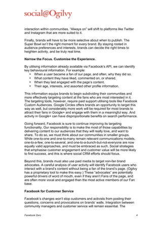  

interaction within communities. “Always on” will shift to platforms like Twitter
and Instagram that are more suited to it.
Finally, brands will have to be more selective about when to publish. The
Super Bowl isn’t the right moment for every brand. By staying rooted in
audience preferences and interests, brands can decide the right times to
heighten activity, and be truly real time.
Narrow the Focus. Customise the Experience.
By utilising information already available via Facebook’s API, we can identify
key behavioural information. For example:
• When a user became a fan of our page, and often, why they did so.
• What content they have liked, commented on, or shared.
• When they last engaged with the page’s content.
• Their age, interests, and assorted other profile information.
This information equips brands to begin subdividing their communities and
more effectively targeting content at the fans who are most interested in it.
The targeting tools, however, require paid support utilising tools like Facebook
Custom Audiences. Google Circles offers brands an opportunity to target this
way as well, but considerably more work will be required for most brands to
attract their fans in Google+ and engage with them in a meaningful way. And
activity in Google+ can have disproportionate benefits on search performance.
Going forward, Facebook is sure to continue improving its targeting
functionality. Our responsibility is to make the most of those capabilities by
delivering content to our audiences that they will really love, and want to
share. To do so, we must think about our communities in smaller groups.
While one-to-one and one-to-many remain relevant communications models,
one-to-a-few, one-to-several, and one-to-a-bunch-but-not-everyone are now
equally valid approaches, and must be embraced as such. Social strategies
that emphasise customer engagement and customer value will be more likely
to find success, and this is where social CRM efforts should focus.
Beyond this, brands must also use paid media to target non-fan brand
advocates. A careful analysis of user activity will identify Facebook users who
interact with a brand’s content without being a fan of the brand’s page. (Ogilvy
has a proprietary tool to make this easy.) These “advocates” are potentially
powerful drivers of word of mouth, even if they aren’t Fans of the page, and
are often more vocal and engaged than the most active members of our Fan
base.
Facebook for Customer Service
Facebook’s changes won’t stop customers and activists from posting their
questions, concerns and provocations on brands’ walls. Integration between
community managers and customer service will remain essential. The
Facebook Zero

4

 