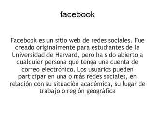 facebook

Facebook es un sitio web de redes sociales. Fue
  creado originalmente para estudiantes de la
 Universidad de Harvard, pero ha sido abierto a
   cualquier persona que tenga una cuenta de
     correo electrónico. Los usuarios pueden
    participar en una o más redes sociales, en
relación con su situación académica, su lugar de
            trabajo o región geográfica
 