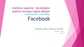 Instituto superior tecnológico
publico enrique López albujar
computación e informática
Facebook
Alumna: Katy chanamè chafìo
Ferreñafe – Perú
2015
 