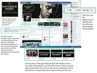 Gives the user
                                                                                                    the
 Informs and reminds
                                                                                                    opportunity to
 the user of the new
 album, helps to                                                                                    interact with
 promote it.                                                                                        the artist and
                                                                                                    other aspects
                                                                                                    of the website.



On Sabre’s official
Facebook page, underneath
his display picture he has
links to a newsletter
(allowing the audience to
access more information)
and a link to his official
store (to provide a
legitimate means of getting
the means).




                              Links to parts of the page offering more information such as
                              tour dates and locations, and the official store. There is also the
                              opportunity where the user can sign up to a mailing list, where
                              information on upcoming events is given directly to the user.
 
