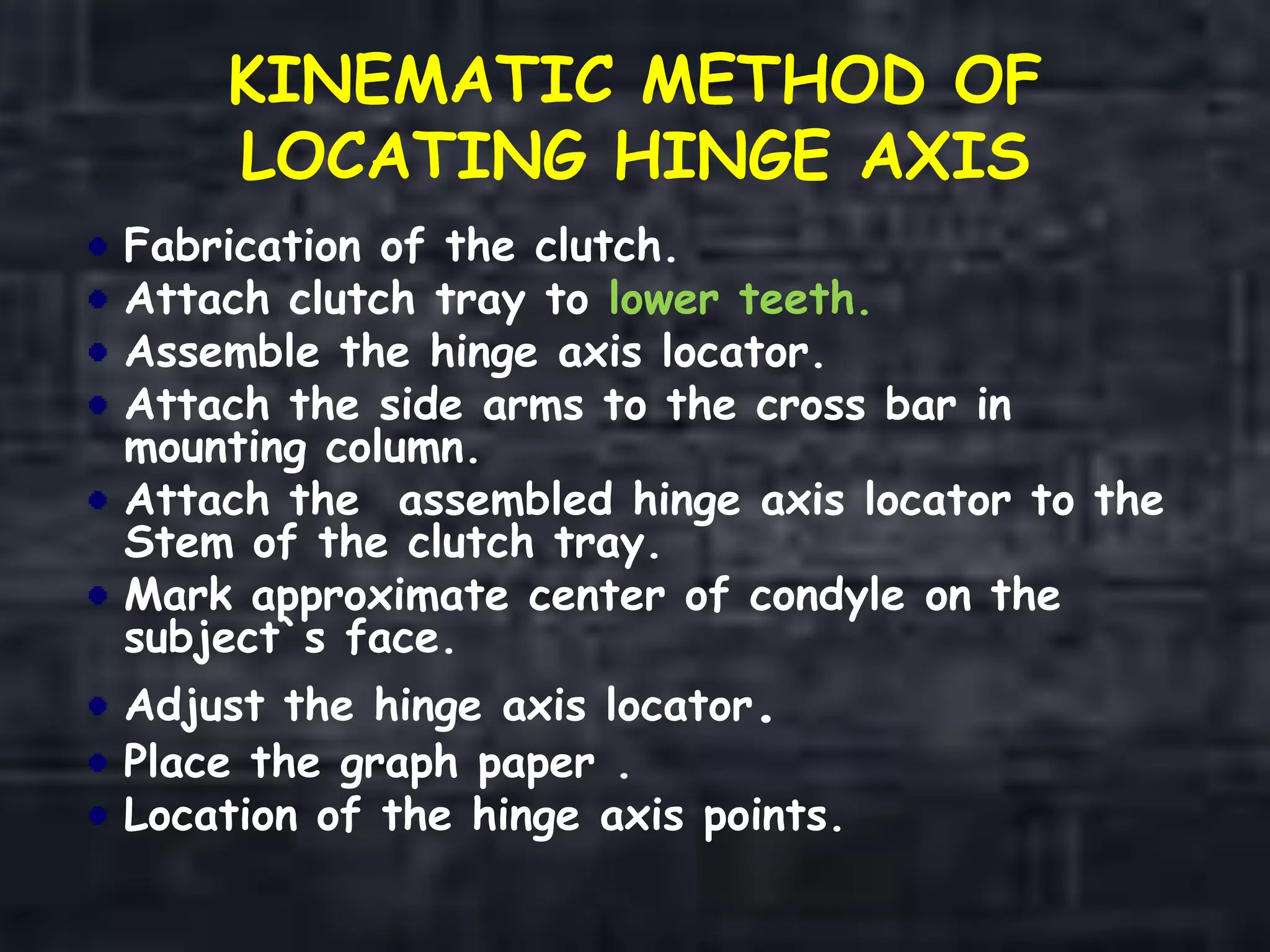 KINEMATIC METHOD OF
LOCATING HINGE AXIS
Fabrication of the clutch.
Attach clutch tray to lower teeth.
Assemble the hinge axis locator.
Attach the side arms to the cross bar in
mounting column.
Attach the assembled hinge axis locator to the
Stem of the clutch tray.
Mark approximate center of condyle on the
subject`s face.
Adjust the hinge axis locator.
Place the graph paper .
Location of the hinge axis points.
 