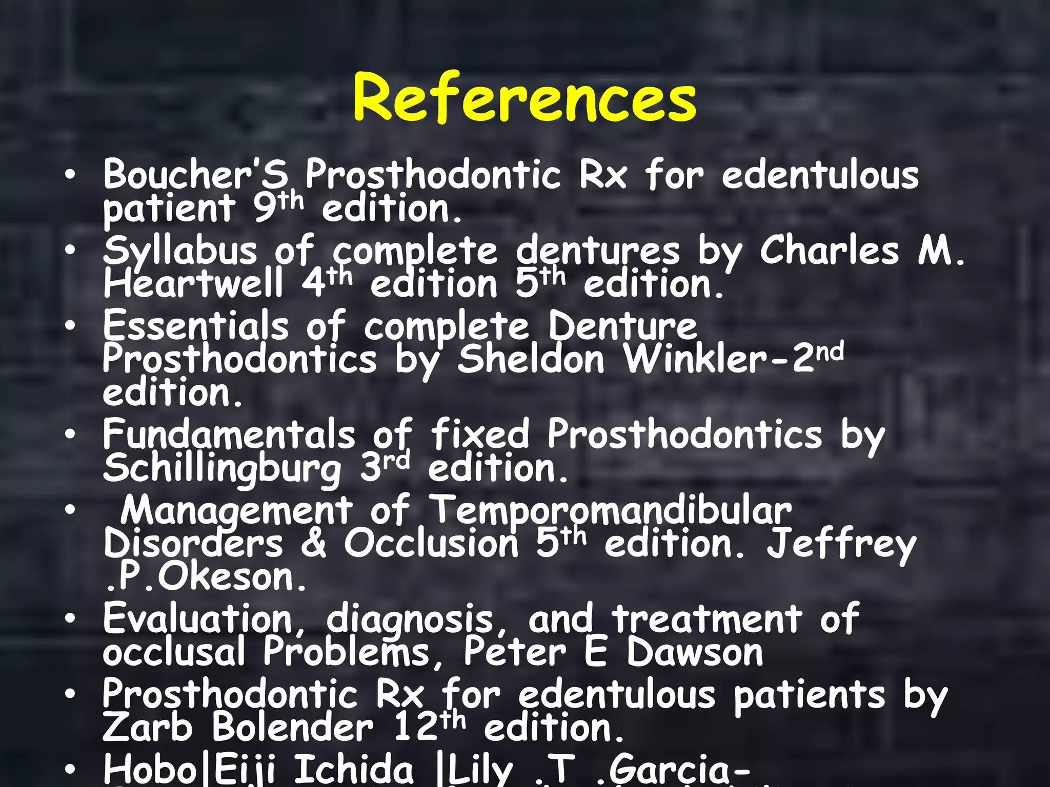 References
• Boucher’S Prosthodontic Rx for edentulous
patient 9th edition.
• Syllabus of complete dentures by Charles M.
Heartwell 4th edition 5th edition.
• Essentials of complete Denture
Prosthodontics by Sheldon Winkler-2nd
edition.
• Fundamentals of fixed Prosthodontics by
Schillingburg 3rd edition.
• Management of Temporomandibular
Disorders & Occlusion 5th edition. Jeffrey
.P.Okeson.
• Evaluation, diagnosis, and treatment of
occlusal Problems, Peter E Dawson
• Prosthodontic Rx for edentulous patients by
Zarb Bolender 12th edition.
• Hobo|Eiji Ichida |Lily .T .Garcia-
 
