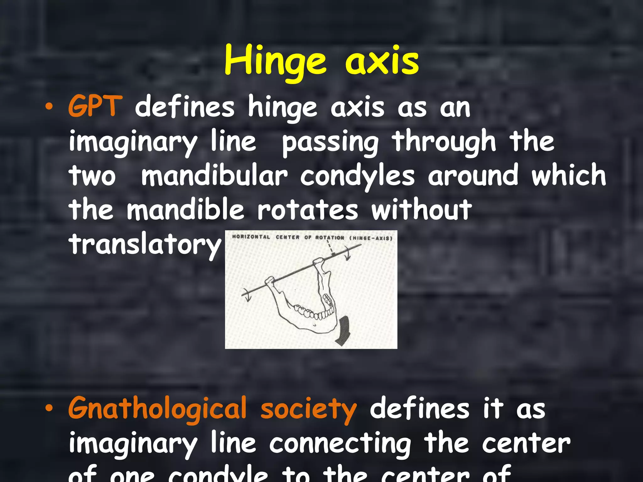 Hinge axis
• GPT defines hinge axis as an
imaginary line passing through the
two mandibular condyles around which
the mandible rotates without
translatory movement.
• Gnathological society defines it as
imaginary line connecting the center
 